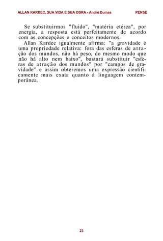 Se substituirmos "fluido", "matéria etérea", por
energia, a resposta está perfeitamente de acordo
com as concepções e conceitos modernos.
Allan Kardec igualmente afirma: "a gravidade é
uma propriedade relativa: fora das esferas de atra-
ção dos mundos, não há peso, do mesmo modo que
não há alto nem baixo", bastará substituir "esfe-
ras de atração dos mundos" por "campos de gra-
vidade" e assim obteremos uma expressão cientifi-
camente mais exata quanto à linguagem contem-
porânea.
ALLAN KARDEC, SUA VIDA E SUA OBRA - André Dumas PENSE
23
 