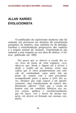 ALLAN KARDEC
EVOLUCIONISTA
O codificador do espiritismo moderno não foi
somente um precursor no domínio da constituição
energética da matéria, mas também no da biologia.
Ensinou a transformação progressiva das espécies
e a origem animal do homem. Exprimindo-se cla-
ramente a este respeito na sua obra de síntese, A Gê-
nese, publicada em 1868:
Por pouco que se observe a escala dos se-
res vivos do ponto de vista orgânico, reco-
nhece-se que, desde o líquem até à árvore e
desde o zoofito até ao homem, existe uma
cadeia que se eleva gradativamente sem solu-
ção de continuidade, cujos anéis têm um
ponto de contato com o anel precedente:
acompanhando passo a passo a série dos se-
res, diríamos que cada espécie é um aperfei-
çoamento, uma transformação da espécie ime-
diatamente inferior. Visto que o corpo do
homem está em condições idênticas aos ou-
tros corpos, química e constitucionalmente,
que ele nasce, vive e morre da mesma ma-
neira, ele deverá ser formado nas mesmas con-
dições.
ALLAN KARDEC, SUA VIDA E SUA OBRA - André Dumas PENSE
24
 