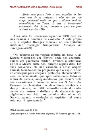 Ainda que possa ferir o seu orgulho, o ho-
mem tem de se resignar a não ver em seu
corpo material mais do que o último anel da
animalidade na Terra. È este o inexcedível
argumento dos fatos, contra o qual ele pro-
testará em vão. (20)
Aliás, não foi necessário aguardar 1868 para ele
nos ensinar a doutrina da evolução. A este propó-
sito, o capitão Bourgés escreveu no seu trabalho
intitulado Psicologia Transformista, Evolução da
Inteligência: (21)
"No decurso da sua viagem espirita em 1862, Allan
Kardec visitou-nos em Provins, onde nos encontrá-
vamos em guamição militar. Tivemos a satisfação
de ter o Mestre entre nós, durante alguns dias. Em
suas conversas, ele não escondia a nossa origem
animal, falando-nos do progresso que o espírito tem
de conseguir para chegar à perfeição. Recomendava-
-nos, essencialmente, que aprofundássemos todos os
ramos da ciência, assegurando-nos que através dela
nos elevaríamos e encontraríamos em O Livro dos
Espíritos os elementos que deveríamos conhecer e
abraçar. Assim, em 1868 demos-lhe conta do anda-
mento dos nossos trabalhos e da descoberta que
julgávamos ter feito nos estudos das obras de
Darwin, quanto à evolução do espírito, tal como
hoje nos é apresentada."
(20) A Gênese, cap. X, § 28.
(21) Citado por Ch. Truffy, Palestras Espíritas, 2ª. Palestra, pp. 157-158.
ALLAN KARDEC, SUA VIDA E SUA OBRA - André Dumas PENSE
25
 