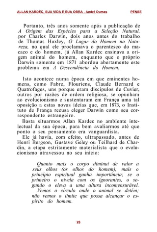 Portanto, três anos somente após a publicação de
A Origem das Espécies para a Seleção Natural,
por Charles Darwin, dois anos antes do trabalho
de Thomas Huxley, O Lugar do Homem na Natu-
reza, no qual ele proclamava o parentesco do ma-
caco e do homem, já Allan Kardec ensinava a ori-
gem animal do homem, enquanto que o próprio
Darwin somente em 1871 abordou abertamente este
problema em A Descendência do Homem.
Isto acontece numa época em que eminentes ho-
mens, como Fabre, Flouriens, Claude Bernard e
Quatrofages, uns porque eram discípulos de Cuvier,
outros por razões de ordem religiosa, se opunham
ao evolucionismo e sustentaram em França uma tal
oposição a estas novas ideias que, em 1873, o Insti-
tuto de França recusa eleger Darwin como seu cor-
respondente estrangeiro.
Basta situarmos Allan Kardec no ambiente inte-
lectual da sua época, para bem avaliarmos até que
ponto o seu pensamento era vanguardista.
Ele já havia, com efeito, ultrapassado, antes de
Henri Bergson, Gustave Geley ou Teilhard de Char-
din, a etapa estritamente materialista que o evolu-
cionismo atravessou no seu início:
Quanto mais o corpo diminui de valor a
seus olhos (os olhos do homem), mais o
princípio espiritual ganha importância; se o
primeiro o nivela com os ignorantes, o se-
gundo o eleva a uma altura incomensurável.
Vemos o círculo onde o animal se detém;
não vemos o limite que possa alcançar o es-
pírito do homem.
ALLAN KARDEC, SUA VIDA E SUA OBRA - André Dumas PENSE
26
 