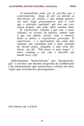 O materialismo pode, por aí, perceber que o
espiritualismo, longe de pôr em dúvida as
descobertas da ciência, e sua atitude positiva,
vai mais longe provocando-as, pois é certo
que o princípio espiritual, que tem sua exis-
tência própria, não pode sofrer nenhum dano.
O espiritismo caminha a par com o mate-
rialismo, no terreno da matéria; admite tudo
o que este admite; porém, onde o materia-
lismo se detém, o espiritismo prossegue. O
espiritismo e o materialismo são como dois
viajantes que caminham lado a lado, partindo
do mesmo ponto; chegados a uma certa dis-
tância, um diz: "Não posso ir mais longe"; o
outro continua a sua rota e descobre um
mundo novo. (22)
Substituamos "materialismo" por "parapsicolo-
gia" e teremos um mesmo programa de colaboração
e de adiantamento que caracteriza o esforço da reno-
vação que atualmente prosseguimos.
(22) A Gênese, cap. X, § 29-30.
ALLAN KARDEC, SUA VIDA E SUA OBRA - André Dumas PENSE
27
 