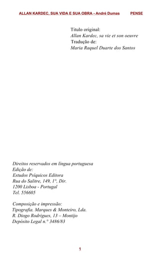 Titulo original:
Allan Kardec, sa vie et son oeuvre
Tradução de:
Maria Raquel Duarte dos Santos
Direitos reservados em língua portuguesa
Edição de:
Estudos Psíquicos Editora
Rua do Salitre, 149, 1°, Dir.
1200 Lisboa - Portugal
Tel. 556605
Composição e impressão:
Tipografia. Marques & Monteiro, Lda.
R. Diogo Rodrigues, 13 – Montijo
Depósito Legal n.° 3486/83
ALLAN KARDEC, SUA VIDA E SUA OBRA - André Dumas PENSE
1
Edição Digital:
Pense - Pensamento Social Espírita
www.viasantos.com/pense
março de 2009
 