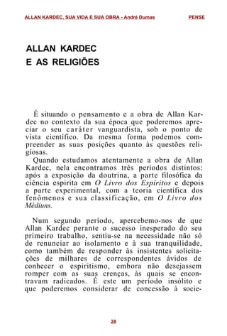 ALLAN KARDEC
E AS RELIGIÕES
É situando o pensamento e a obra de Allan Kar-
dec no contexto da sua época que poderemos apre-
ciar o seu caráter vanguardista, sob o ponto de
vista científico. Da mesma forma podemos com-
preender as suas posições quanto às questões reli-
giosas.
Quando estudamos atentamente a obra de Allan
Kardec, nela encontramos três períodos distintos:
após a exposição da doutrina, a parte filosófica da
ciência espirita em O Livro dos Espíritos e depois
a parte experimental, com a teoria científica dos
fenômenos e sua classificação, em O Livro dos
Médiuns.
Num segundo período, apercebemo-nos de que
Allan Kardec perante o sucesso inesperado do seu
primeiro trabalho, sentiu-se na necessidade não só
de renunciar ao isolamento e à sua tranquilidade,
como também de responder às insistentes solicita-
ções de milhares de correspondentes ávidos de
conhecer o espiritismo, embora não desejassem
romper com as suas crenças, às quais se encon-
travam radicados. É este um período insólito e
que poderemos considerar de concessão à socie-
ALLAN KARDEC, SUA VIDA E SUA OBRA - André Dumas PENSE
28
 