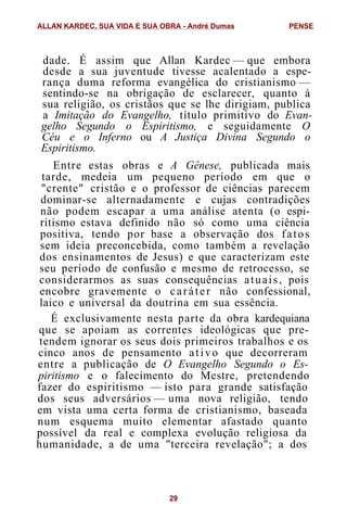 dade. É assim que Allan Kardec — que embora
desde a sua juventude tivesse acalentado a espe-
rança duma reforma evangélica do cristianismo —
sentindo-se na obrigação de esclarecer, quanto à
sua religião, os cristãos que se lhe dirigiam, publica
a Imitação do Evangelho, título primitivo do Evan-
gelho Segundo o Espiritismo, e seguidamente O
Céu e o Inferno ou A Justiça Divina Segundo o
Espiritismo.
Entre estas obras e A Gênese, publicada mais
tarde, medeia um pequeno período em que o
"crente" cristão e o professor de ciências parecem
dominar-se alternadamente e cujas contradições
não podem escapar a uma análise atenta (o espi-
ritismo estava definido não só como uma ciência
positiva, tendo por base a observação dos fatos
sem ideia preconcebida, como também a revelação
dos ensinamentos de Jesus) e que caracterizam este
seu período de confusão e mesmo de retrocesso, se
considerarmos as suas consequências atuais, pois
encobre gravemente o caráter não confessional,
laico e universal da doutrina em sua essência.
É exclusivamente nesta parte da obra kardequiana
que se apoiam as correntes ideológicas que pre-
tendem ignorar os seus dois primeiros trabalhos e os
cinco anos de pensamento ativo que decorreram
entre a publicação de O Evangelho Segundo o Es-
piritismo e o falecimento do Mestre, pretendendo
fazer do espiritismo — isto para grande satisfação
dos seus adversários — uma nova religião, tendo
em vista uma certa forma de cristianismo, baseada
num esquema muito elementar afastado quanto
possível da real e complexa evolução religiosa da
humanidade, a de uma "terceira revelação"; a dos
ALLAN KARDEC, SUA VIDA E SUA OBRA - André Dumas PENSE
29
 