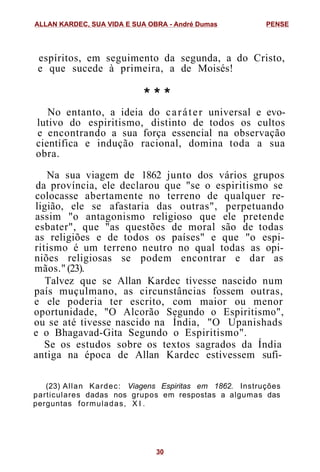 espíritos, em seguimento da segunda, a do Cristo,
e que sucede à primeira, a de Moisés!
* * *
No entanto, a ideia do caráter universal e evo-
lutivo do espiritismo, distinto de todos os cultos
e encontrando a sua força essencial na observação
científica e indução racional, domina toda a sua
obra.
Na sua viagem de 1862 junto dos vários grupos
da província, ele declarou que "se o espiritismo se
colocasse abertamente no terreno de qualquer re-
ligião, ele se afastaria das outras", perpetuando
assim "o antagonismo religioso que ele pretende
esbater", que "as questões de moral são de todas
as religiões e de todos os países" e que "o espi-
ritismo é um terreno neutro no qual todas as opi-
niões religiosas se podem encontrar e dar as
mãos." (23).
Talvez que se Allan Kardec tivesse nascido num
país muçulmano, as circunstâncias fossem outras,
e ele poderia ter escrito, com maior ou menor
oportunidade, "O Alcorão Segundo o Espiritismo",
ou se até tivesse nascido na Índia, "O Upanishads
e o Bhagavad-Gita Segundo o Espiritismo".
Se os estudos sobre os textos sagrados da Índia
antiga na época de Allan Kardec estivessem sufi-
(23) Allan Kardec: Viagens Espiritas em 1862. Instruções
particulares dadas nos grupos em respostas a algumas das
perguntas formuladas, X I .
ALLAN KARDEC, SUA VIDA E SUA OBRA - André Dumas PENSE
30
 