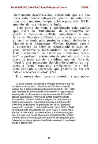 cientemente desenvolvidos, certamente que ele não
teria sido menos categórico, quanto ao valor dos
seus ensinamentos, do que o foi o papa João XXIII
quando da sua viagem à Índia.
Este ponto de vista é confirmado pela análise
que insere na "Introdução" de O Evangelho Se-
gundo o Espiritismo (1864), comparando a dou-
trina de Sócrates e Platão aos princípios do espi-
ritismo, e ainda pelo profundo estudo dedicado a
Maomé e o islamismo (Revista Espirita, agosto
e novembro de 1866) e, remontando às suas ori-
gens, descreve a mediunidade de Maomé, con-
testa a veracidade das narrativas difamantes, "acen-
tua" o profundo sentimento de piedade que o ani-
mava, a ideia grande e sublime que ele fazia de
"Deus", cita passagens do Alcorão relativas ao re-
torno à Terra "para nos corrigirmos" e a "má-
xima caridade e tolerância que gostaria de ver em
todos os corações cristãos". (24)
É a aurora dum terceiro período, a que pode-
(24) As línguas, literaturas e religiões da Índia e da Pér-
sia eram muito pouco conhecidas no Ocidente naquela
época. Foi o sábio orientalista Eugênio Burnouf (1801-1852}
que reconstituiu, com a ajuda do sânscrito, a língua zenda
empregada nos livros sacros iranianos e atribuídos a Zo-
roastro (Zaratustra). Através de outros trabalhos muito
importantes, Burnouf revelou a origem, os princípios e a
história do budismo. O primeiro tomo da sua Introdução
à História do Budismo foi publicado em 1844. Sabemos
no entanto que todo o período decorrido entre 1828 e 1849
foi inteiramente consagrado por Léon Rivail, o futuro Allan
Kardec, à reforma do ensino e a seus trabalhos pedagógi-
cos. Ele não teve nessa altura nem posteriormente, conhe-
cimento destas investigações no domínio das religiões, pois
deixou-se empolgar pela expansão do movimento que havia
criado e promovera.
ALLAN KARDEC, SUA VIDA E SUA OBRA - André Dumas PENSE
31
 