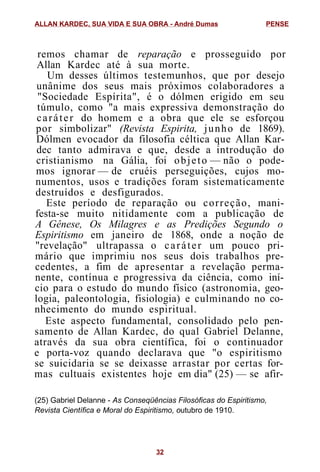remos chamar de reparação e prosseguido por
Allan Kardec até à sua morte.
Um desses últimos testemunhos, que por desejo
unânime dos seus mais próximos colaboradores a
"Sociedade Espírita", é o dólmen erigido em seu
túmulo, como "a mais expressiva demonstração do
caráter do homem e a obra que ele se esforçou
por simbolizar" (Revista Espirita, junho de 1869).
Dólmen evocador da filosofia céltica que Allan Kar-
dec tanto admirava e que, desde a introdução do
cristianismo na Gália, foi objeto — não o pode-
mos ignorar — de cruéis perseguições, cujos mo-
numentos, usos e tradições foram sistematicamente
destruídos e desfigurados.
Este período de reparação ou correção, mani-
festa-se muito nitidamente com a publicação de
A Gênese, Os Milagres e as Predições Segundo o
Espiritismo em janeiro de 1868, onde a noção de
"revelação" ultrapassa o caráter um pouco pri-
mário que imprimiu nos seus dois trabalhos pre-
cedentes, a fim de apresentar a revelação perma-
nente, contínua e progressiva da ciência, como iní-
cio para o estudo do mundo físico (astronomia, geo-
logia, paleontologia, fisiologia) e culminando no co-
nhecimento do mundo espiritual.
Este aspecto fundamental, consolidado pelo pen-
samento de Allan Kardec, do qual Gabriel Delanne,
através da sua obra científica, foi o continuador
e porta-voz quando declarava que "o espiritismo
se suicidaria se se deixasse arrastar por certas for-
mas cultuais existentes hoje em dia" (25) — se afir-
(25) Gabriel Delanne - As Conseqüências Filosóficas do Espiritismo,
Revista Científica e Moral do Espiritismo, outubro de 1910.
ALLAN KARDEC, SUA VIDA E SUA OBRA - André Dumas PENSE
32
 