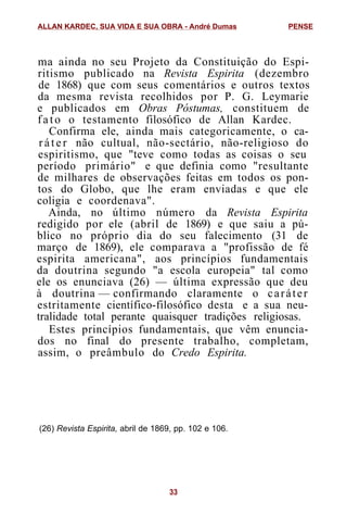 ma ainda no seu Projeto da Constituição do Espi-
ritismo publicado na Revista Espirita (dezembro
de 1868) que com seus comentários e outros textos
da mesma revista recolhidos por P. G. Leymarie
e publicados em Obras Póstumas, constituem de
fato o testamento filosófico de Allan Kardec.
Confirma ele, ainda mais categoricamente, o ca-
r á t e r não cultual, não-sectário, não-religioso do
espiritismo, que "teve como todas as coisas o seu
período primário" e que definia como "resultante
de milhares de observações feitas em todos os pon-
tos do Globo, que lhe eram enviadas e que ele
coligia e coordenava".
Ainda, no último número da Revista Espirita
redigido por ele (abril de 1869) e que saiu a pú-
blico no próprio dia do seu falecimento (31 de
março de 1869), ele comparava a "profissão de fé
espirita americana", aos princípios fundamentais
da doutrina segundo "a escola europeia" tal como
ele os enunciava (26) — última expressão que deu
à doutrina — confirmando claramente o caráter
estritamente científico-filosófico desta e a sua neu-
tralidade total perante quaisquer tradições religiosas.
Estes princípios fundamentais, que vêm enuncia-
dos no final do presente trabalho, completam,
assim, o preâmbulo do Credo Espirita.
(26) Revista Espirita, abril de 1869, pp. 102 e 106.
ALLAN KARDEC, SUA VIDA E SUA OBRA - André Dumas PENSE
33
 