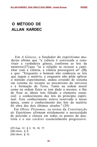 O MÉTODO DE
ALLAN KARDEC
Em A Gênese, o fundador do espiritismo mo-
derno afirma que "a ciência é convocada a cons-
tituir a verdadeira gênese, conforme as leis da
natureza (27) que "se a religião se recusar a cami-
nhar com a ciência, a ciência prosseguirá só" (28),
e que: "Enquanto o homem não conheceu as leis
que regem a matéria, e enquanto não pôde aplicar
o método experimental, andou errando de sistema
em sistema no tocante ao mecanismo do universo
c à formação da Terra. Tanto na ordem moral
como na ordem física se tem dado o mesmo; a fim
de fixar as ideias tem faltado o elemento essen-
cial: o conhecimento das leis do princípio espiri-
tual. Este conhecimento estava reservado à nossa
época, como o conhecimento das leis da matéria
foi obra dos dois últimos séculos." (29)
Em Obras Póstumas, os textos da Constituição
do Espiritismo afirmam nitidamente a necessidade
de precisão e clareza em todos os pontos da dou-
trina e o seu caráter essencialmente progressivo:
(27) Cap. IV, § 3, 15, 16, 17.
(28) Idem, § 9.
(29) Idem, § 15.
ALLAN KARDEC, SUA VIDA E SUA OBRA - André Dumas PENSE
34
 