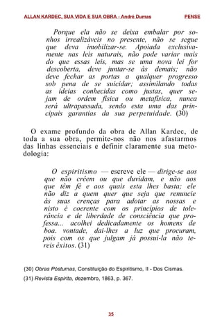 Porque ela não se deixa embalar por so-
nhos irrealizáveis no presente, não se segue
que deva imobilizar-se. Apoiada exclusiva-
mente nas leis naturais, não pode variar mais
do que essas leis, mas se uma nova lei for
descoberta, deve juntar-se às demais; não
deve fechar as portas a qualquer progresso
sob pena de se suicidar; assimilando todas
as ideias conhecidas como justas, quer se-
jam de ordem física ou metafísica, nunca
será ultrapassada, sendo esta uma das prin-
cipais garantias da sua perpetuidade. (30)
O exame profundo da obra de Allan Kardec, de
toda a sua obra, permite-nos não nos afastarmos
das linhas essenciais e definir claramente sua meto-
dologia:
O espiritismo — escreve ele — dirige-se aos
que não crêem ou que duvidam, e não aos
que têm fé e aos quais esta lhes basta; ele
não diz a quem quer que seja que renuncie
ás suas crenças para adotar as nossas e
nisto é coerente com os princípios de tole-
rância e de liberdade de consciência que pro-
fessa... acolhei dedicadamente os homens de
boa. vontade, dai-lhes a luz que procuram,
pois com os que julgam já possui-la não te-
reis êxitos. (31)
(30) Obras Póstumas, Constituição do Espiritismo, II - Dos Cismas.
(31) Revista Espirita, dezembro, 1863, p. 367.
ALLAN KARDEC, SUA VIDA E SUA OBRA - André Dumas PENSE
35
 