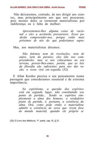 Não deixaremos, contudo, de nos dirigir aos cren-
tes, mas principalmente aos que nos procuram,
pois muitos deles se tornaram materialistas por
indiferença ou à falta de melhor:
Apresentemos-lhes alguma coisa de racio-
nal e eles a aceitarão pressurosos. Esses po-
derão compreender-nos, porque estão mais
próximos de nós do que poderíamos supor.
Mas, aos materialistas diremos:
Não falemos nem de revelações, nem de
anjos, nem do paraíso; eles não nos com-
preenderão; mas se nos colocarmos no seu
terreno, provar-lhes-emos, porém, que as leis
da filosofia são suficientes para nos dar ra-
zão, o resto virá em seguida. (32)
E Allan Kardec precisa o seu pensamento numa
passagem que consideramos essencial e de extrema
importância:
No espiritismo, a questão dos espíritos
está em segundo lugar, não constituindo seu
ponto de partida... Sendo os espíritos sim-
plesmente a alma dos homens, o verdadeiro
ponto de partida, é, portanto, a existência da
alma. Ora, como pode então o materialista
admitir a existência de seres que vivem fora
do mundo material, quando ele próprio se
(32) O Livro dos Médiuns, 1ª. parte, cap. III, § 21.
ALLAN KARDEC, SUA VIDA E SUA OBRA - André Dumas PENSE
36
 