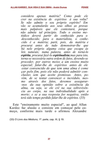 considera apenas matéria? Como pode ele
crer na existência de espíritos à sua volta?
Se não admite o seu próprio espírito? Em
vão se acumularão aos seus olhos as provas
mais palpáveis que ele contestará, porque
não admite tal princípio. Todo o ensino me-
tódico deverá partir do conhecido para o
desconhecido; para o materialista, o conhe-
cido é a matéria; parti, pois, da matéria e
procurai antes de tudo demonstrar-lhe que
há nele próprio alguma coisa que escapa às
leis naturais; numa palavra, antes de torná-lo
espírita, procurai fazê-lo espiritualista;mas para isto,
torna-se necessária outra ordem de fatos, devendo-se
proceder, por outros meios a um ensino muito
especial; falar-lhe de espíritos antes de ele
estar convencido de que tem uma alma é come
çar pelo fim, pois ele não poderá admitir con-
clusões sem que aceite premissas. Antes, po-
rém, de se tentar convencer o incrédulo, mes-
mo através dos fatos, devemos assegurar-
-nos da sua opinião sobre a existência da
alma, ou seja, se ele crê na sua sobrevivên-
cia ao corpo, na sua individualidade após a
morte; e se a sua resposta for negativa, então
terá sido tempo perdido falar-lhe de espíritos. (33)
Este "ensinamento muito especial", ao qual Allan
Kardec faz alusão e consiste em começar pelo co-
meço, conforme mais tarde o afirmou Alexandre
(33) O Livro dos Médiuns, 1ª. parte, cap. III, § 19.
ALLAN KARDEC, SUA VIDA E SUA OBRA - André Dumas PENSE
37
 