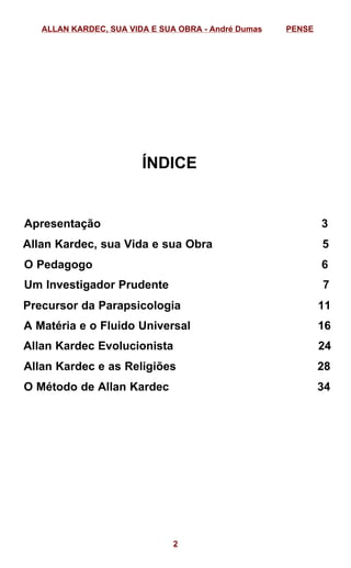 ÍNDICE
Apresentação 3
Allan Kardec, sua Vida e sua Obra 5
O Pedagogo 6
Um Investigador Prudente 7
Precursor da Parapsicologia 11
A Matéria e o Fluido Universal 16
Allan Kardec Evolucionista 24
Allan Kardec e as Religiões 28
O Método de Allan Kardec 34
ALLAN KARDEC, SUA VIDA E SUA OBRA - André Dumas PENSE
2
 