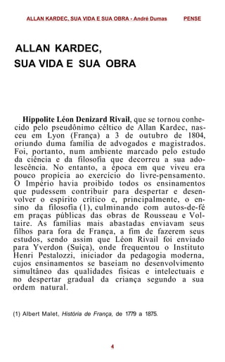 ALLAN KARDEC,
SUA VIDA E SUA OBRA
Hippolite Léon Denizard Rivail, que se tornou conhe-
cido pelo pseudônimo céltico de Allan Kardec, nas-
ceu em Lyon (França) a 3 de outubro de 1804,
oriundo duma família de advogados e magistrados.
Foi, portanto, num ambiente marcado pelo estudo
da ciência e da filosofia que decorreu a sua ado-
lescência. No entanto, a época em que viveu era
pouco propícia ao exercício do livre-pensamento.
O Império havia proibido todos os ensinamentos
que pudessem contribuir para despertar e desen-
volver o espírito crítico e, principalmente, o en-
sino da filosofia (1), culminando com autos-de-fé
em praças públicas das obras de Rousseau e Vol-
taire. As famílias mais abastadas enviavam seus
filhos para fora de França, a fim de fazerem seus
estudos, sendo assim que Léon Rivail foi enviado
para Yverdon (Suíça), onde frequentou o Instituto
Henri Pestalozzi, iniciador da pedagogia moderna,
cujos ensinamentos se baseiam no desenvolvimento
simultâneo das qualidades físicas e intelectuais e
no despertar gradual da criança segundo a sua
ordem natural.
(1) Albert Malet, História de França, de 1779 a 1875.
ALLAN KARDEC, SUA VIDA E SUA OBRA - André Dumas PENSE
4
 