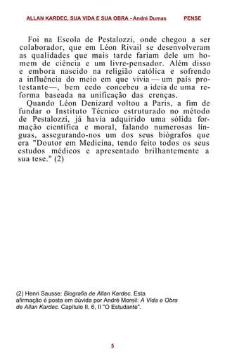 Foi na Escola de Pestalozzi, onde chegou a ser
colaborador, que em Léon Rivail se desenvolveram
as qualidades que mais tarde fariam dele um ho-
mem de ciência e um livre-pensador. Além disso
e embora nascido na religião católica e sofrendo
a influência do meio em que vivia — um país pro-
testante—, bem cedo concebeu a ideia de uma re-
forma baseada na unificação das crenças.
Quando Léon Denizard voltou a Paris, a fim de
fundar o Instituto Técnico estruturado no método
de Pestalozzi, já havia adquirido uma sólida for-
mação científica e moral, falando numerosas lín-
guas, assegurando-nos um dos seus biógrafos que
era "Doutor em Medicina, tendo feito todos os seus
estudos médicos e apresentado brilhantemente a
sua tese." (2)
(2) Henri Sausse: Biografia de Allan Kardec. Esta
afirmação é posta em dúvida por André Moreil: A Vida e Obra
de Allan Kardec. Capítulo II, 6, II "O Estudante".
ALLAN KARDEC, SUA VIDA E SUA OBRA - André Dumas PENSE
5
 