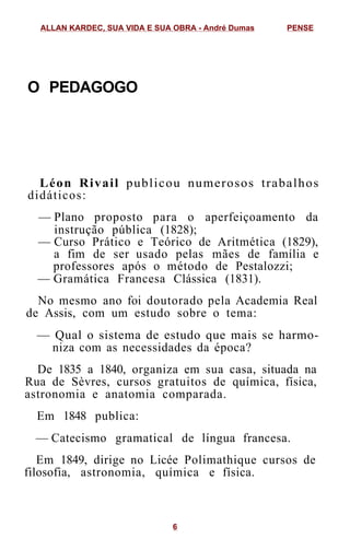 O PEDAGOGO
Léon Rivail publicou numerosos trabalhos
didáticos:
— Plano proposto para o aperfeiçoamento da
instrução pública (1828);
— Curso Prático e Teórico de Aritmética (1829),
a fim de ser usado pelas mães de família e
professores após o método de Pestalozzi;
— Gramática Francesa Clássica (1831).
No mesmo ano foi doutorado pela Academia Real
de Assis, com um estudo sobre o tema:
— Qual o sistema de estudo que mais se harmo-
niza com as necessidades da época?
De 1835 a 1840, organiza em sua casa, situada na
Rua de Sèvres, cursos gratuitos de química, física,
astronomia e anatomia comparada.
Em 1848 publica:
— Catecismo gramatical de língua francesa.
Em 1849, dirige no Licée Polimathique cursos de
filosofia, astronomia, química e física.
ALLAN KARDEC, SUA VIDA E SUA OBRA - André Dumas PENSE
6
 