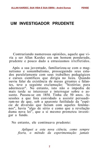 UM INVESTIGADOR PRUDENTE
Contrariando numerosas opiniões, aquele que vi-
ria a ser Allan Kardec era um homem ponderado,
prudente e pouco dado a entusiasmos irrefletidos.
Após a sua juventude, familiarizou-se com o mag-
netismo e sonambulismo, prosseguindo seus estu-
dos paralelamente com seus trabalhos pedagógicos
e cursos científicos que dirigia no liceu. Quando
ouviu falar da existência de mesas girantes e falan-
tes, teve a seguinte exclamação: "histórias para
adormecer". No entanto, isto não o impediu de
mais tarde se interessar e interrogar sobre o as-
sunto. Passou-se em 1854. Tinha ele 50 anos. As
sessões a que fora convidado a assistir persuadi-
ram-no de que, sob a aparente futilidade da "espé-
cie de diversão que faziam com aqueles fenôme-
nos", havia "algo de sério e como que a revelação
duma nova lei", que a si mesmo prometeu investi-
gar a fundo.
No entanto, ele continuava prudente:
Apliquei a esta nova ciência, como sempre
fizera, o método da experimentação: jamais
ALLAN KARDEC, SUA VIDA E SUA OBRA - André Dumas PENSE
7
 