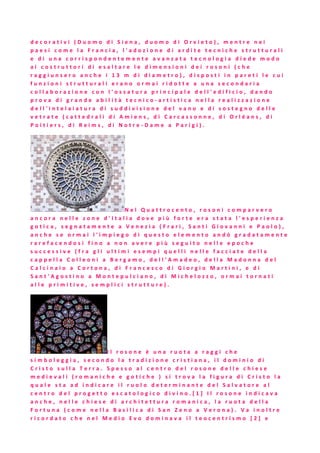 d e c o r a t i v i ( D u o m o d i S i e n a , d u o m o d i O r v i e t o ) , m e n t r e n e i
p a e s i c o m e l a F r a n c i a , l ' a d o z i o n e d i a r d i t e t e c n i c h e s t r u t t u r a l i
e d i u n a c o r r i s p o n d e n t e m e n t e a v a n z a t a t e c n o l o g i a d i e d e m o d o
a i c o s t r u t t o r i d i e s a l t a r e l e d i m e n s i o n i d e i r o s o n i ( c h e
r a g g i u n s e r o a n c h e i 1 3 m d i d i a m e t r o ) , d i s p o s t i i n p a r e t i l e c u i
f u n z i o n i s t r u t t u r a l i e r a n o o r m a i r i d o t t e a u n a s e c o n d a r i a
c o l l a b o r a z i o n e c o n l ' o s s a t u r a p r i n c i p a l e d e l l ' e d i f i c i o , d a n d o
p r o v a d i g r a n d e a b i l i t à t e c n i c o - a r t i s t i c a n e l l a r e a l i z z a z i o n e
d e l l ' i n t e l a i a t u r a d i s u d d i v i s i o n e d e l v a n o e d i s o s t e g n o d e l l e
v e t r a t e ( c a t t e d r a l i d i A m i e n s , d i C a r c a s s o n n e , d i O r l é a n s , d i
P o i t i e r s , d i R e i m s , d i N o t r e - D a m e a P a r i g i ) .
N e l Q u a t t r o c e n t o , r o s o n i c o m p a r v e r o
a n c o r a n e l l e z o n e d ' I t a l i a d o v e p i ù f o r t e e r a s t a t a l ' e s p e r i e n z a
g o t i c a , s e g n a t a m e n t e a V e n e z i a ( F r a r i , S a n t i G i o v a n n i e P a o l o ) ,
a n c h e s e o r m a i l ' i m p i e g o d i q u e s t o e l e m e n t o a n d ò g r a d a t a m e n t e
r a r e f a c e n d o s i f i n o a n o n a v e r e p i ù s e g u i t o n e l l e e p o c h e
s u c c e s s i v e ( f r a g l i u l t i m i e s e m p i q u e l l i n e l l e f a c c i a t e d e l l a
c a p p e l l a C o l l e o n i a B e r g a m o , d e l l ' A m a d e o , d e l l a M a d o n n a d e l
C a l c i n a i o a C o r t o n a , d i F r a n c e s c o d i G i o r g i o M a r t i n i , e d i
S a n t ' A g o s t i n o a M o n t e p u l c i a n o , d i M i c h e l o z z o , o r m a i t o r n a t i
a l l e p r i m i t i v e , s e m p l i c i s t r u t t u r e ) .
I l r o s o n e è u n a r u o t a a r a g g i c h e
s i m b o l e g g i a , s e c o n d o l a t r a d i z i o n e c r i s t i a n a , i l d o m i n i o d i
C r i s t o s u l l a T e r r a . S p e s s o a l c e n t r o d e l r o s o n e d e l l e c h i e s e
m e d i e v a l i ( r o m a n i c h e e g o t i c h e ) s i t r o v a l a f i g u r a d i C r i s t o l a
q u a l e s t a a d i n d i c a r e i l r u o l o d e t e r m i n a n t e d e l S a l v a t o r e a l
c e n t r o d e l p r o g e t t o e s c a t o l o g i c o d i v i n o . [ 1 ] I l r o s o n e i n d i c a v a
a n c h e , n e l l e c h i e s e d i a r c h i t e t t u r a r o m a n i c a , l a r u o t a d e l l a
F o r t u n a ( c o m e n e l l a B a s i l i c a d i S a n Z e n o a V e r o n a ) . V a i n o l t r e
r i c o r d a t o c h e n e l M e d i o E v o d o m i n a v a i l t e o c e n t r i s m o [ 2 ] e
 