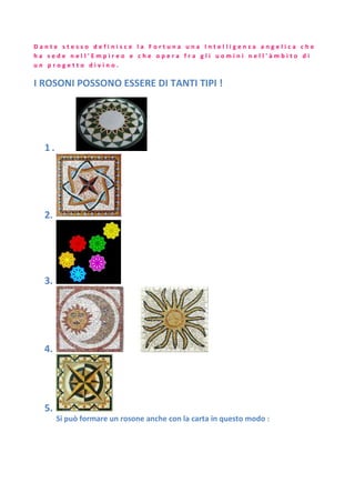 D a n t e s t e s s o d e f i n i s c e l a F o r t u n a u n a I n t e l l i g e n z a a n g e l i c a c h e
h a s e d e n e l l ' E m p i r e o e c h e o p e r a f r a g l i u o m i n i n e l l ' à m b i t o d i
u n p r o g e t t o d i v i n o .
I ROSONI POSSONO ESSERE DI TANTI TIPI !
1 .
2.
3.
4.
5.
Si può formare un rosone anche con la carta in questo modo :
 