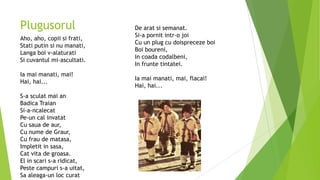 Plugusorul
Aho, aho, copii si frati,
Stati putin si nu manati,
Langa boi v-alaturati
Si cuvantul mi-ascultati.

Ia mai manati, mai!
Hai, hai...
S-a sculat mai an
Badica Traian
Si-a-ncalecat
Pe-un cal invatat
Cu saua de aur,
Cu nume de Graur,
Cu frau de matasa,
Impletit in sasa,
Cat vita de groasa.
El in scari s-a ridicat,
Peste campuri s-a uitat,
Sa aleaga-un loc curat

De arat si semanat.
Si-a pornit intr-o joi
Cu un plug cu doispreceze boi
Boi boureni,
In coada codalbeni,
In frunte tintatei.
Ia mai manati, mai, flacai!
Hai, hai...

 