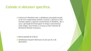 Colinde si obiceiuri specifice.


Crăciunul în România este o sărbătoare principală anuală,
la fel ca în majoritatea statelor creștine. Crăciunul a fost
introdus odată cu apariția creștinismului în România, dar a
avut o perioadă de întrerupere în timpul comunismului
când religia, Iisus Hristos și Crucea au fost interzise de
dictatorul Nicolae Ceaușescu.



Marcă poştală de Crăciun



Sărbătoarea Nașterii Domnului se ține pe 25 și 26
decembrie.

 