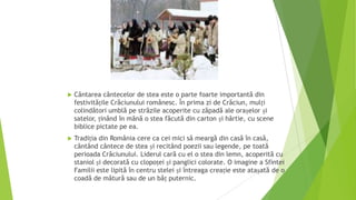.


Cântarea cântecelor de stea este o parte foarte importantă din
festivitățile Crăciunului românesc. În prima zi de Crăciun, mulți
colindători umblă pe străzile acoperite cu zăpadă ale orașelor și
satelor, ținând în mână o stea făcută din carton și hârtie, cu scene
biblice pictate pe ea.



Tradiția din România cere ca cei mici să meargă din casă în casă,
cântând cântece de stea și recitând poezii sau legende, pe toată
perioada Crăciunului. Liderul cară cu el o stea din lemn, acoperită cu
staniol și decorată cu clopoței și panglici colorate. O imagine a Sfintei
Familii este lipită în centru stelei și întreaga creație este atașată de o
coadă de mătură sau de un băț puternic.

 