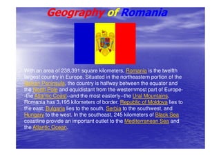 Geography of Romania




With an area of 238,391 square kilometers, Romania is the twelfth
largest country in Europe. Situated in the northeastern portion of the
Balkan Peninsula, the country is halfway between the equator and
the North Pole and equidistant from the westernmost part of Europe-
-the Atlantic Coast--and the most easterly--the Ural Mountains.
Romania has 3,195 kilometers of border. Republic of Moldova lies to
the east; Bulgaria lies to the south, Serbia to the southwest, and
Hungary to the west. In the southeast, 245 kilometers of Black Sea
coastline provide an important outlet to the Mediterranean Sea and
the Atlantic Ocean.
 