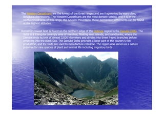 The Western Carpathians are the lowest of the three ranges and are fragmented by many deep
 structural depressions. The Western Carpathians are the most densely settled, and it is in the
            depressions.                                               settled,
 northernmost area of this range, the Apuseni Mountains, those permanent settlements can be found
                           range,             Mountains,
 at the highest altitudes.

Romania's lowest land is found on the northern edge of the Dobruja region in the Danube Delta. The
                                                                                          Delta.
 delta is a triangular swampy area of marshes, floating reed islands, and sandbanks, where the
                                      marshes,                  islands,    sandbanks,
 Danube ends its trek of almost 3,000 kilometers and divides into three frayed branches before
 emptying into the Black Sea. The Danube Delta provides a large part of the country's fish
 production, and its reeds are used to manufacture cellulose. The region also serves as a nature
 production,                                          cellulose.
 preserve for rare species of plant and animal life including migratory birds
 