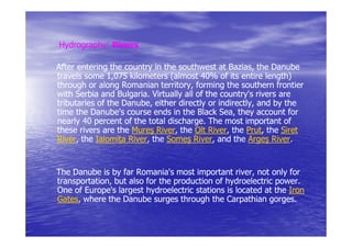 Hydrography:
Hydrography: Rivers

After entering the country in the southwest at Bazias, the Danube
                                                  Bazias,
travels some 1,075 kilometers (almost 40% of its entire length)
                                                             length)
through or along Romanian territory, forming the southern frontier
                             territory,
with Serbia and Bulgaria. Virtually all of the country's rivers are
tributaries of the Danube, either directly or indirectly, and by the
                   Danube,                     indirectly,
time the Danube's course ends in the Black Sea, they account for
nearly 40 percent of the total discharge. The most important of
                               discharge.
these rivers are the Mureş River, the Olt River, the Prut, the Siret
                            River,          River,     Prut,
River,
River, the Ialomi a River, the Someş River, and the Argeş River.
                    River,              River,                 River.


The Danube is by far Romania's most important river, not only for
                                                  river,
transportation, but also for the production of hydroelectric power.
transportation,                                              power.
One of Europe's largest hydroelectric stations is located at the Iron
Gates,
Gates, where the Danube surges through the Carpathian gorges.
                                                           gorges.
 