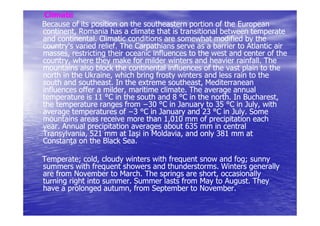 Climate
Because of its position on the southeastern portion of the European
continent,
continent, Romania has a climate that is transitional between temperate
and continental. Climatic conditions are somewhat modified by the
country's varied relief. The Carpathians serve as a barrier to Atlantic air
                 relief.
masses, restricting their oceanic influences to the west and center of the
masses,
country, where they make for milder winters and heavier rainfall. The
                                                            rainfall.
mountains also block the continental influences of the vast plain to the
north in the Ukraine, which bring frosty winters and less rain to the
             Ukraine,
south and southeast. In the extreme southeast, Mediterranean
           southeast.                   southeast,
influences offer a milder, maritime climate. The average annual
                   milder,           climate.
temperature is 11 °C in the south and 8 °C in the north. In Bucharest,
                                                    north.     Bucharest,
the temperature ranges from −30 °C in January to 35 °C in July, with
                                                               July,
average temperatures of −3 °C in January and 23 °C in July. Some
                                                           July.
mountains areas receive more than 1,010 mm of precipitation each
year.
year. Annual precipitation averages about 635 mm in central
Transylvania,
Transylvania, 521 mm at Iaşi in Moldavia, and only 381 mm at
Constan a on the Black Sea.

Temperate; cold,
Temperate; cold, cloudy winters with frequent snow and fog; sunny
                                                       fog;
summers with frequent showers and thunderstorms. Winters generally
                                    thunderstorms.
are from November to March. The springs are short, occasionally
                       March.
turning right into summer. Summer lasts from May to August. They
                   summer.                          August.
have a prolonged autumn, from September to November.
                   autumn,                    November.
 