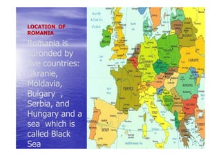 LOCATION OF
ROMANIA

Romania is
suronded by
five countries:
     countries:
Ukranie,
Ukranie,
Moldavia,
Bulgary ,
Serbia, and
Hungary and a
sea which is
called Black
Sea
 