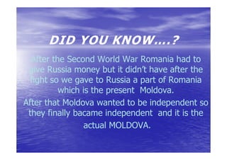 DID YOU KNOW….?
  After the Second World War Romania had to
 give Russia money but it didn’t have after the
  fight so we gave to Russia a part of Romania
          which is the present Moldova.
                               Moldova.
After that Moldova wanted to be independent so
 they finally bacame independent and it is the
                 actual MOLDOVA.
 