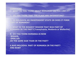 QUESTIONS
1. WHAT DO YOU THINK ABOUT ROMANIA? DO YOU LIKE IT?

2. DO YOU THINK THAT THE FLAGS ARE INTERESTING?

3. IS MOLDAVIA AN INDEPENDENT STATE OR DOES IT FORM
PART OF ROMANIA?

4. WHAT IS THE BIGGEST REGION THAT WAS PART OF
ROMANIA IN THE PAST?(Transylvania, Moldavia or Wallachia)

5. DO YOU THINK ROMANIA IS NOW
BIGGER,
SMALLER
OR THE SAME SIZE THAN IN THE PAST?

6.WAS MOLDOVA PART OF ROMANIA IN THE PAST?
AND NOW?
 