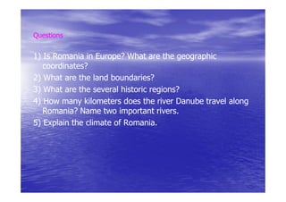 Questions


1) Is Romania in Europe? What are the geographic
                  Europe?
   coordinates?
   coordinates?
2) What are the land boundaries?
                      boundaries?
3) What are the several historic regions?
                                 regions?
4) How many kilometers does the river Danube travel along
   Romania? Name two important rivers.
                                   rivers.
5) Explain the climate of Romania.
 