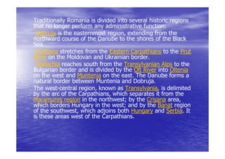 Traditionally Romania is divided into several historic regions
that no longer perform any administrative function:
                                           function:
 Dobruja is the easternmost region, extending from the
                             region,
northward course of the Danube to the shores of the Black
Sea.
 Moldavia stretches from the Eastern Carpathians to the Prut
River on the Moldovan and Ukrainian border.
 Wallachia reaches south from the Transylvanian Alps to the
Bulgarian border and is divided by the Olt River into Oltenia
on the west and Muntenia on the east. The Danube forms a
                                   east.
natural border between Muntenia and Dobruja.
The west-central region, known as Transylvania, is delimited
     west-        region,           Transylvania,
by the arc of the Carpathians, which separates it from the
Maramureş region in the northwest; by the Crişana area,
                          northwest;                  area,
which borders Hungary in the west; and by the Banat region
of the southwest, which adjoins both Hungary and Serbia. It
       southwest,                                    Serbia.
is these areas west of the Carpathians.
 