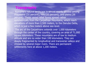 Topography
 Romania's natural landscape is almost evenly divided among
mountains (31 percent), hills (33 percent), and plains (36
                percent),         percent),
percent).
percent). These varied relief forms spread rather
symmetrically from the Carpathian Mountains, which reach
                                    Mountains,
elevations of more than 2,500 meters, to the Danube Delta,
                                meters,
which is just a few meters above sea level.
                                       level.
 The arc of the Carpathians extends over 1,000 kilometers
through the center of the country, covering an area of 71,000
square kilometers. These mountains are of low to medium
        kilometers.
altitude and are no wider than 100 kilometers. They are
                                    kilometers.
deeply fragmented by longitudinal and transverse valleys and
crossed by several major rivers. There are permanent
                          rivers.
settlements here at above 1,200 meters.
                                  meters.
 