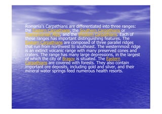 Romania's Carpathians are differentiated into three ranges:
                                                      ranges:
the Eastern Carpathians, the Southern Carpathians or
             Carpathians,
Transylvanian Alps, and the Western Carpathians. Each of
                Alps,                   Carpathians.
these ranges has important distinguishing features. The
                                            features.
Eastern Carpathians are composed of three parallel ridges
that run from northwest to southeast. The westernmost ridge
                             southeast.
is an extinct volcanic range with many preserved cones and
craters.
craters. The range has many large depressions, in the largest
                                     depressions,
of which the city of Braşov is situated. The Eastern
                               situated.
Carpathians are covered with forests. They also contain
                               forests.
important ore deposits, including gold and silver, and their
               deposits,                     silver,
mineral water springs feed numerous health resorts.
 