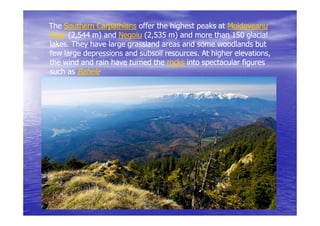 The Southern Carpathians offer the highest peaks at Moldoveanu
Peak (2,544 m) and Negoiu (2,535 m) and more than 150 glacial
lakes.
lakes. They have large grassland areas and some woodlands but
few large depressions and subsoil resources. At higher elevations,
                                  resources.           elevations,
the wind and rain have turned the rocks into spectacular figures
such as Babele
 