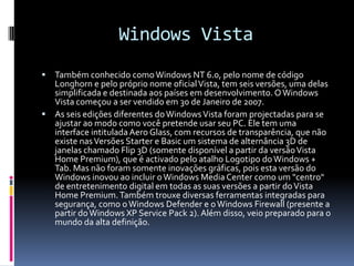Windows VistaTambém conhecido como Windows NT 6.0, pelo nome de código Longhorn e pelo próprio nome oficial Vista, tem seis versões, uma delas simplificada e destinada aos países em desenvolvimento. O Windows Vista começou a ser vendido em 30 de Janeiro de 2007.As seis edições diferentes do Windows Vista foram projectadas para se ajustar ao modo como você pretende usar seu PC. Ele tem uma interface intitulada Aero Glass, com recursos de transparência, que não existe nas Versões Starter e Basic um sistema de alternância 3D de janelas chamado Flip 3D (somente disponível a partir da versão Vista Home Premium), que é activado pelo atalho Logotipo do Windows + Tab. Mas não foram somente inovações gráficas, pois esta versão do Windows inovou ao incluir o Windows Media Center como um "centro" de entretenimento digital em todas as suas versões a partir do Vista Home Premium. Também trouxe diversas ferramentas integradas para segurança, como o Windows Defender e o Windows Firewall (presente a partir do Windows XP Service Pack 2). Além disso, veio preparado para o mundo da alta definição.