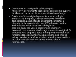 O Windows Vista original é publicado pela Microsoft®, devidamente licenciado e conta com o suporte da Microsoft ou de um de seus parceiros de confiança.O Windows Vista original apresenta uma tecnologia antipirataria integrada, chamada Windows Activation Technologies, possibilitando à Microsoft combater a pirataria de forma mais efectiva. A Windows Activation Technologies inclui ativação e validação do produto, ajudando você a garantir que o Windows executado em seu computador seja realmente o original. O Windows Vista original o ajuda a tirar proveito de todas as funcionalidades do Windows, ao mesmo tempo em que evita a ocorrência de vírus, arquivos violados e outros tipos de software maliciosos geralmente associados a falsificações.