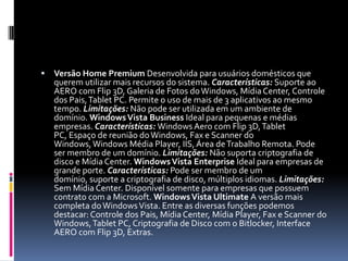 Versão Home Premium Desenvolvida para usuários domésticos que querem utilizar mais recursos do sistema. Características: Suporte ao AERO com Flip 3D, Galeria de Fotos do Windows, Mídia Center, Controle dos Pais, Tablet PC. Permite o uso de mais de 3 aplicativos ao mesmo tempo. Limitações: Não pode ser utilizada em um ambiente de domínio. Windows Vista Business Ideal para pequenas e médias empresas. Características: Windows Aero com Flip 3D, Tablet PC, Espaço de reunião do Windows, Fax e Scanner do Windows, Windows Média Player, IIS, Área de Trabalho Remota. Pode ser membro de um domínio. Limitações: Não suporta criptografia de disco e Mídia Center. Windows Vista Enterprise Ideal para empresas de grande porte. Características: Pode ser membro de um domínio, suporte a criptografia de disco, múltiplos idiomas. Limitações: Sem Mídia Center. Disponível somente para empresas que possuem contrato com a Microsoft. Windows Vista Ultimate A versão mais completa do Windows Vista. Entre as diversas funções podemos destacar: Controle dos Pais, Mídia Center, Mídia Player, Fax e Scanner do Windows, Tablet PC, Criptografia de Disco com o Bitlocker, Interface AERO com Flip 3D, Extras.