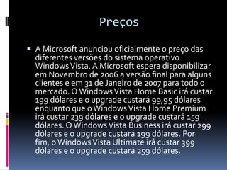 Preços A Microsoft anunciou oficialmente o preço das diferentes versões do sistema operativo Windows Vista. A Microsoft espera disponibilizar em Novembro de 2006 a versão final para alguns clientes e em 31 de Janeiro de 2007 para todo o mercado. O Windows Vista Home Basic irá custar 199 dólares e o upgrade custará 99,95 dólares enquanto que o Windows Vista Home Premium irá custar 239 dólares e o upgrade custará 159 dólares. O Windows Vista Business irá custar 299 dólares e o upgrade custará 199 dólares. Por fim, o Windows Vista Ultimate irá custar 399 dólares e o upgrade custará 259 dólares. 