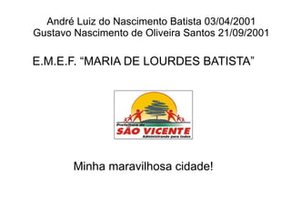 André Luiz do Nascimento Batista 03/04/2001
Gustavo Nascimento de Oliveira Santos 21/09/2001

E.M.E.F. “MARIA DE LOURDES BATISTA”




        Minha maravilhosa cidade!
 