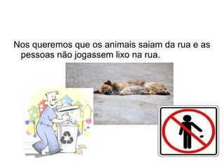 Nos queremos que os animais saiam da rua e as
 pessoas não jogassem lixo na rua.
 