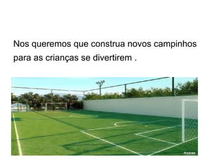 Nos queremos que construa novos campinhos
para as crianças se divertirem .
 