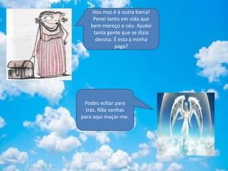 Vou mas é à outra barca!
Penei tanto em vida que
bem mereço o céu. Ajudei
tanta gente que se dizia
devota. É esta a minha
paga?
Podes voltar para
trás. Não venhas
para aqui maçar-me.
 