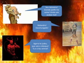 Seu ratoneiro!
Grande patife me
saíste! Ainda vais
acabar mal!
Malandro!
Excomungado!
Agarra-te judeu,
que vais a reboque!
Tu e o teu animal!
 