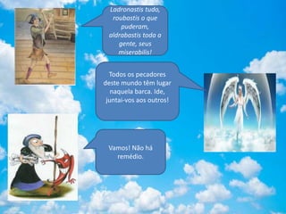 Ladronastis tudo,
roubastis o que
puderam,
aldrabastis toda a
gente, seus
miserabilis!
Todos os pecadores
deste mundo têm lugar
naquela barca. Ide,
juntai-vos aos outros!
Vamos! Não há
remédio.
 