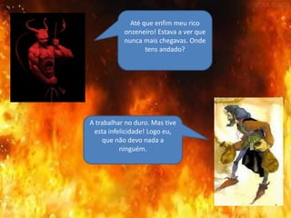 Até que enfim meu rico
onzeneiro! Estava a ver que
nunca mais chegavas. Onde
tens andado?
A trabalhar no duro. Mas tive
esta infelicidade! Logo eu,
que não devo nada a
ninguém.
 