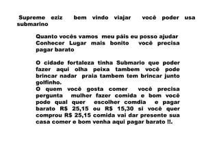 Supreme eziz   bem   vindo   viajar   você   poder   usa
submarino

     Quanto vocês vamos meu páis eu posso ajudar
     Conhecer Lugar mais bonito    você precisa
     pagar barato

     O cidade fortaleza tinha Submario que poder
     fazer aqui olha peixa tambem você pode
     brincar nadar praia tambem tem brincar junto
     golfinho.
     O quem você gosta comer        você precisa
     pergunta   mulher fazer comida e bom você
     pode qual quer    escolher comdia    e pagar
     barato R$ 25,15 ou R$ 15,30 si você quer
     comprou R$ 25,15 comida vai dar presente sua
     casa comer e bom venha aqui pagar barato !!.
 